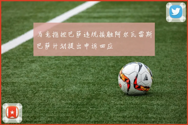 马竞指控巴萨违规接触阿尔瓦雷斯巴萨计划提出申诉回应