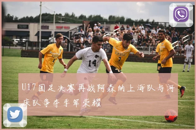 U17国足决赛再战阿森纳上海队与河床队争夺季军荣耀