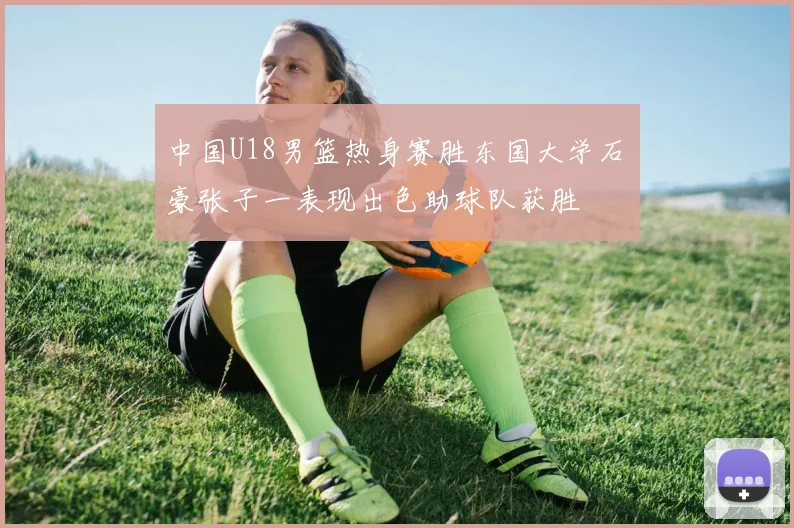 中国U18男篮热身赛胜东国大学石洺豪张子一表现出色助球队获胜