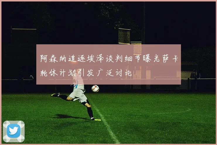 阿森纳追逐埃泽谈判细节曝光萨卡轮休计划引发广泛讨论
