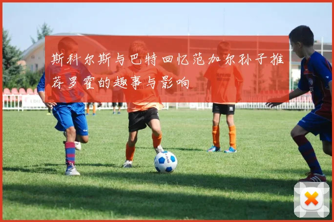 斯科尔斯与巴特回忆范加尔孙子推荐罗霍的趣事与影响